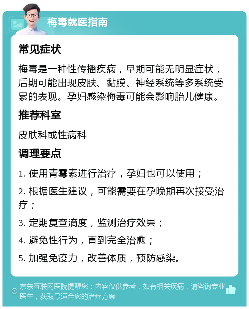 梅毒就医指南 常见症状 梅毒是一种性传播疾病，早期可能无明显症状，后期可能出现皮肤、黏膜、神经系统等多系统受累的表现。孕妇感染梅毒可能会影响胎儿健康。 推荐科室 皮肤科或性病科 调理要点 1. 使用青霉素进行治疗，孕妇也可以使用； 2. 根据医生建议，可能需要在孕晚期再次接受治疗； 3. 定期复查滴度，监测治疗效果； 4. 避免性行为，直到完全治愈； 5. 加强免疫力，改善体质，预防感染。