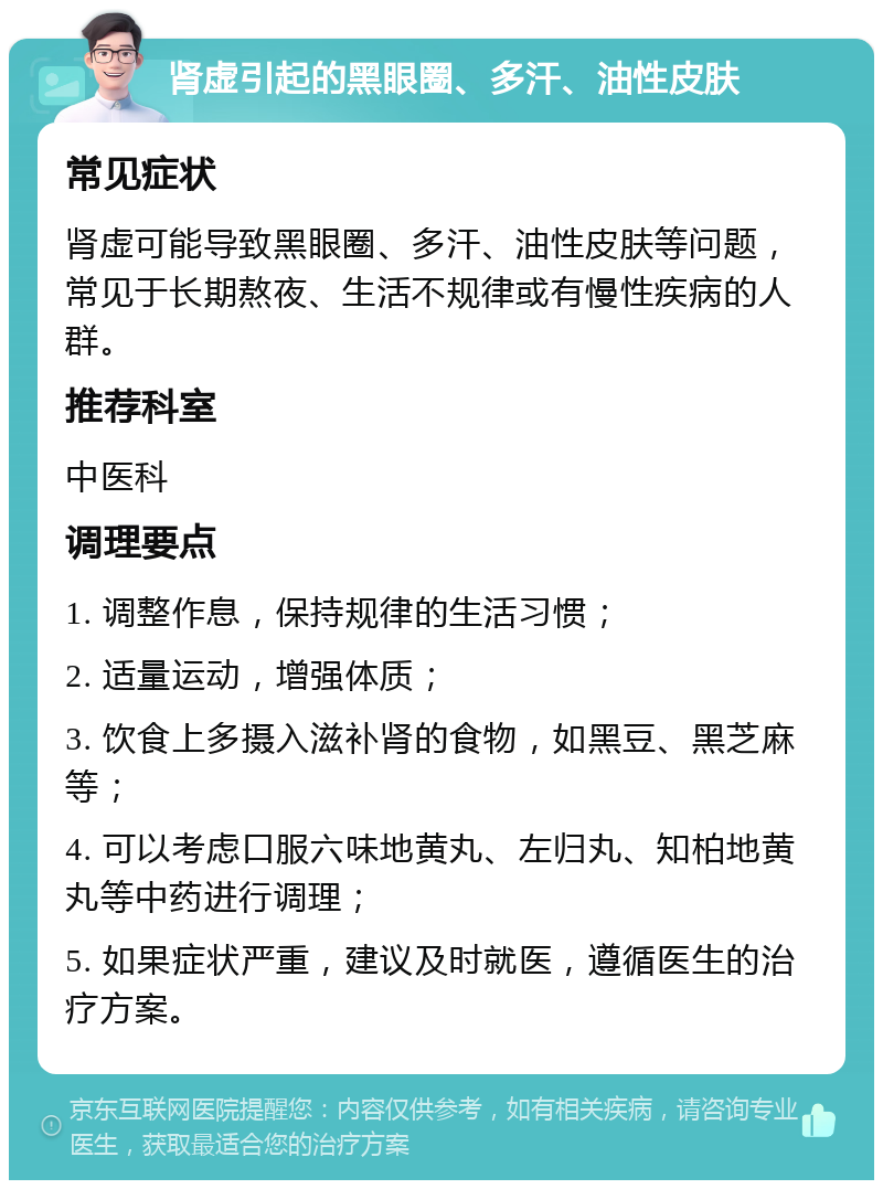 肾虚引起的黑眼圈、多汗、油性皮肤 常见症状 肾虚可能导致黑眼圈、多汗、油性皮肤等问题，常见于长期熬夜、生活不规律或有慢性疾病的人群。 推荐科室 中医科 调理要点 1. 调整作息，保持规律的生活习惯； 2. 适量运动，增强体质； 3. 饮食上多摄入滋补肾的食物，如黑豆、黑芝麻等； 4. 可以考虑口服六味地黄丸、左归丸、知柏地黄丸等中药进行调理； 5. 如果症状严重，建议及时就医，遵循医生的治疗方案。