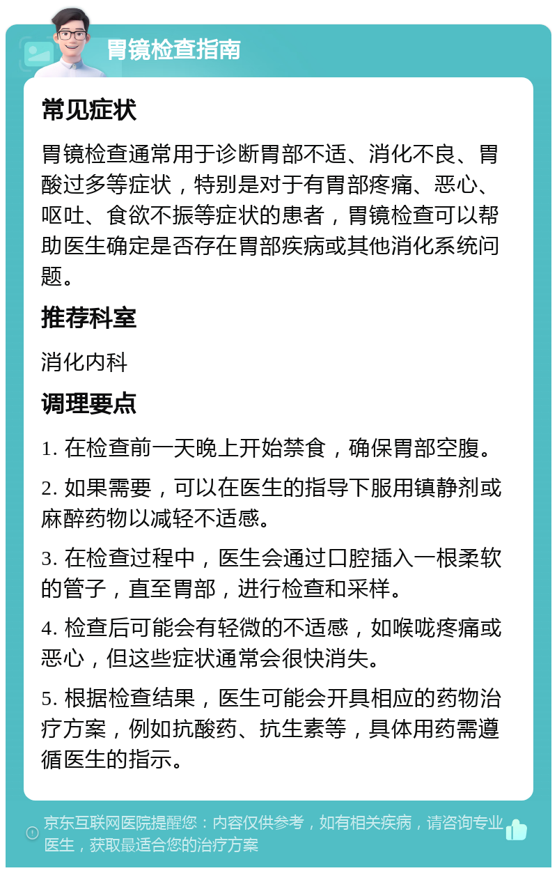 胃镜检查指南 常见症状 胃镜检查通常用于诊断胃部不适、消化不良、胃酸过多等症状，特别是对于有胃部疼痛、恶心、呕吐、食欲不振等症状的患者，胃镜检查可以帮助医生确定是否存在胃部疾病或其他消化系统问题。 推荐科室 消化内科 调理要点 1. 在检查前一天晚上开始禁食，确保胃部空腹。 2. 如果需要，可以在医生的指导下服用镇静剂或麻醉药物以减轻不适感。 3. 在检查过程中，医生会通过口腔插入一根柔软的管子，直至胃部，进行检查和采样。 4. 检查后可能会有轻微的不适感，如喉咙疼痛或恶心，但这些症状通常会很快消失。 5. 根据检查结果，医生可能会开具相应的药物治疗方案，例如抗酸药、抗生素等，具体用药需遵循医生的指示。