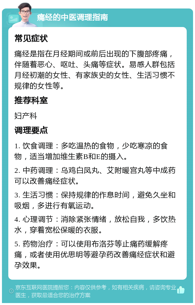 痛经的中医调理指南 常见症状 痛经是指在月经期间或前后出现的下腹部疼痛，伴随着恶心、呕吐、头痛等症状。易感人群包括月经初潮的女性、有家族史的女性、生活习惯不规律的女性等。 推荐科室 妇产科 调理要点 1. 饮食调理：多吃温热的食物，少吃寒凉的食物，适当增加维生素B和E的摄入。 2. 中药调理：乌鸡白凤丸、艾附暖宫丸等中成药可以改善痛经症状。 3. 生活习惯：保持规律的作息时间，避免久坐和吸烟，多进行有氧运动。 4. 心理调节：消除紧张情绪，放松自我，多饮热水，穿着宽松保暖的衣服。 5. 药物治疗：可以使用布洛芬等止痛药缓解疼痛，或者使用优思明等避孕药改善痛经症状和避孕效果。