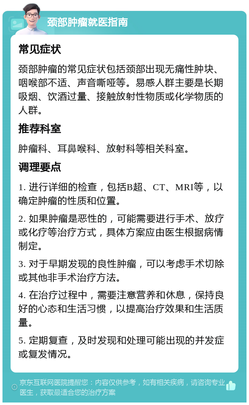 颈部肿瘤就医指南 常见症状 颈部肿瘤的常见症状包括颈部出现无痛性肿块、咽喉部不适、声音嘶哑等。易感人群主要是长期吸烟、饮酒过量、接触放射性物质或化学物质的人群。 推荐科室 肿瘤科、耳鼻喉科、放射科等相关科室。 调理要点 1. 进行详细的检查，包括B超、CT、MRI等，以确定肿瘤的性质和位置。 2. 如果肿瘤是恶性的，可能需要进行手术、放疗或化疗等治疗方式，具体方案应由医生根据病情制定。 3. 对于早期发现的良性肿瘤，可以考虑手术切除或其他非手术治疗方法。 4. 在治疗过程中，需要注意营养和休息，保持良好的心态和生活习惯，以提高治疗效果和生活质量。 5. 定期复查，及时发现和处理可能出现的并发症或复发情况。