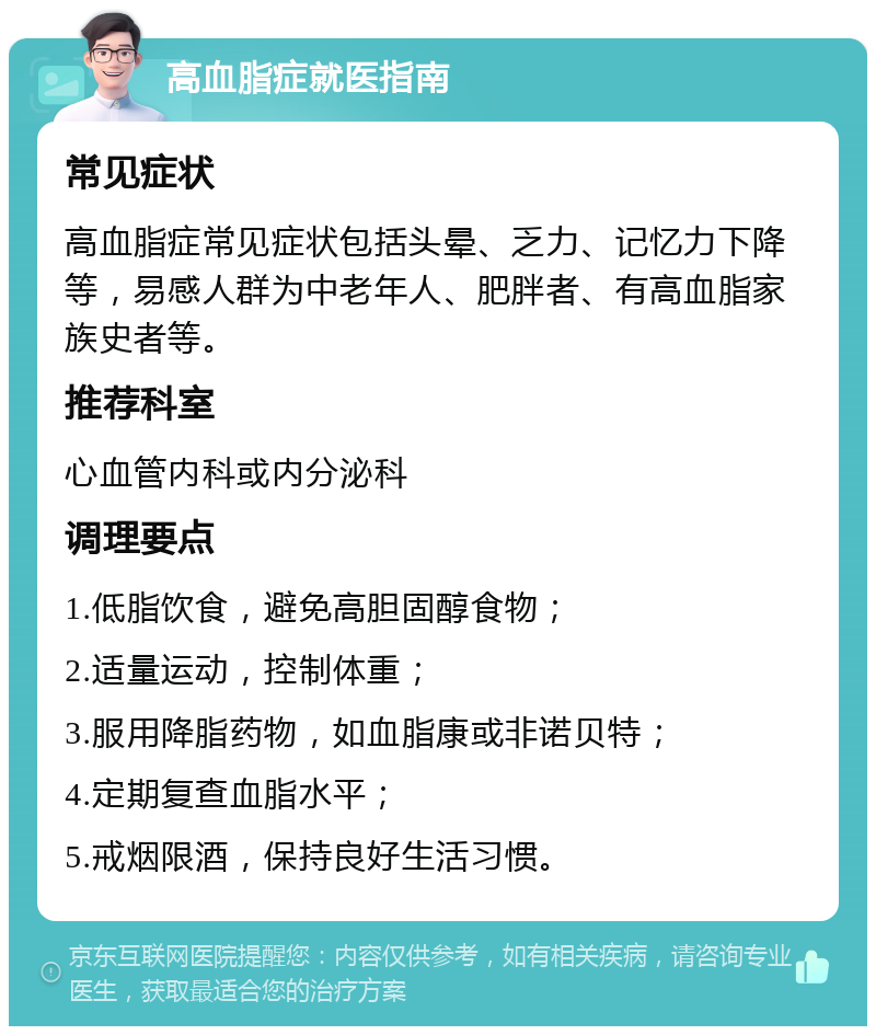 高血脂症就医指南 常见症状 高血脂症常见症状包括头晕、乏力、记忆力下降等，易感人群为中老年人、肥胖者、有高血脂家族史者等。 推荐科室 心血管内科或内分泌科 调理要点 1.低脂饮食，避免高胆固醇食物； 2.适量运动，控制体重； 3.服用降脂药物，如血脂康或非诺贝特； 4.定期复查血脂水平； 5.戒烟限酒，保持良好生活习惯。