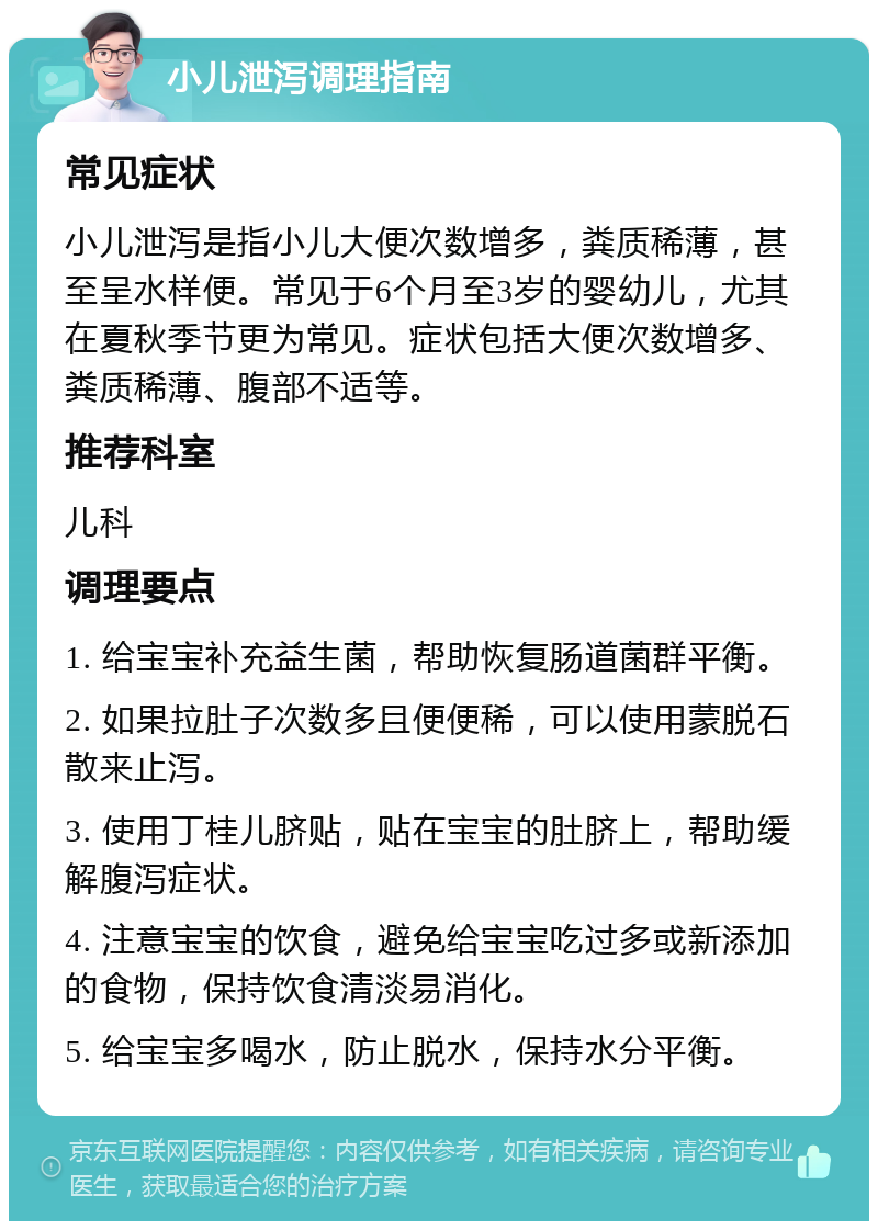 小儿泄泻调理指南 常见症状 小儿泄泻是指小儿大便次数增多，粪质稀薄，甚至呈水样便。常见于6个月至3岁的婴幼儿，尤其在夏秋季节更为常见。症状包括大便次数增多、粪质稀薄、腹部不适等。 推荐科室 儿科 调理要点 1. 给宝宝补充益生菌，帮助恢复肠道菌群平衡。 2. 如果拉肚子次数多且便便稀，可以使用蒙脱石散来止泻。 3. 使用丁桂儿脐贴，贴在宝宝的肚脐上，帮助缓解腹泻症状。 4. 注意宝宝的饮食，避免给宝宝吃过多或新添加的食物，保持饮食清淡易消化。 5. 给宝宝多喝水，防止脱水，保持水分平衡。