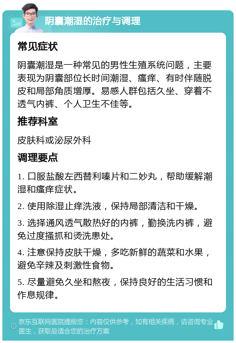 阴囊潮湿的治疗与调理 常见症状 阴囊潮湿是一种常见的男性生殖系统问题，主要表现为阴囊部位长时间潮湿、瘙痒、有时伴随脱皮和局部角质增厚。易感人群包括久坐、穿着不透气内裤、个人卫生不佳等。 推荐科室 皮肤科或泌尿外科 调理要点 1. 口服盐酸左西替利嗪片和二妙丸，帮助缓解潮湿和瘙痒症状。 2. 使用除湿止痒洗液，保持局部清洁和干燥。 3. 选择通风透气散热好的内裤，勤换洗内裤，避免过度搔抓和烫洗患处。 4. 注意保持皮肤干燥，多吃新鲜的蔬菜和水果，避免辛辣及刺激性食物。 5. 尽量避免久坐和熬夜，保持良好的生活习惯和作息规律。