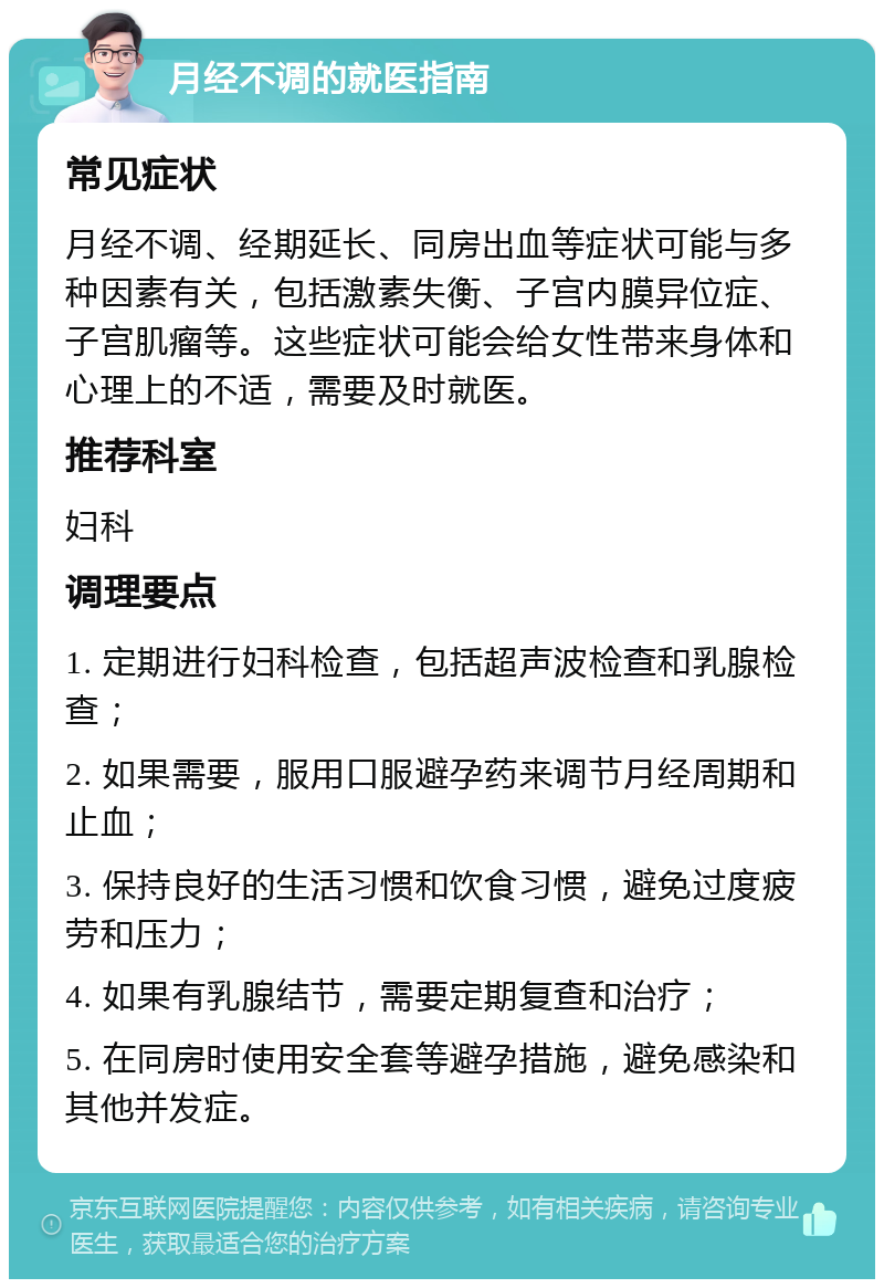 月经不调的就医指南 常见症状 月经不调、经期延长、同房出血等症状可能与多种因素有关，包括激素失衡、子宫内膜异位症、子宫肌瘤等。这些症状可能会给女性带来身体和心理上的不适，需要及时就医。 推荐科室 妇科 调理要点 1. 定期进行妇科检查，包括超声波检查和乳腺检查； 2. 如果需要，服用口服避孕药来调节月经周期和止血； 3. 保持良好的生活习惯和饮食习惯，避免过度疲劳和压力； 4. 如果有乳腺结节，需要定期复查和治疗； 5. 在同房时使用安全套等避孕措施，避免感染和其他并发症。