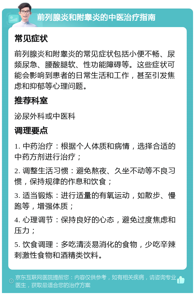 前列腺炎和附睾炎的中医治疗指南 常见症状 前列腺炎和附睾炎的常见症状包括小便不畅、尿频尿急、腰酸腿软、性功能障碍等。这些症状可能会影响到患者的日常生活和工作，甚至引发焦虑和抑郁等心理问题。 推荐科室 泌尿外科或中医科 调理要点 1. 中药治疗：根据个人体质和病情，选择合适的中药方剂进行治疗； 2. 调整生活习惯：避免熬夜、久坐不动等不良习惯，保持规律的作息和饮食； 3. 适当锻炼：进行适量的有氧运动，如散步、慢跑等，增强体质； 4. 心理调节：保持良好的心态，避免过度焦虑和压力； 5. 饮食调理：多吃清淡易消化的食物，少吃辛辣刺激性食物和酒精类饮料。