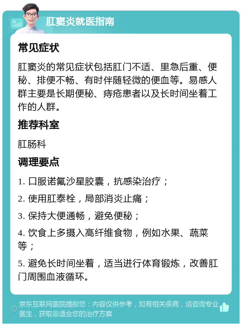 肛窦炎就医指南 常见症状 肛窦炎的常见症状包括肛门不适、里急后重、便秘、排便不畅、有时伴随轻微的便血等。易感人群主要是长期便秘、痔疮患者以及长时间坐着工作的人群。 推荐科室 肛肠科 调理要点 1. 口服诺氟沙星胶囊，抗感染治疗； 2. 使用肛泰栓，局部消炎止痛； 3. 保持大便通畅，避免便秘； 4. 饮食上多摄入高纤维食物，例如水果、蔬菜等； 5. 避免长时间坐着，适当进行体育锻炼，改善肛门周围血液循环。