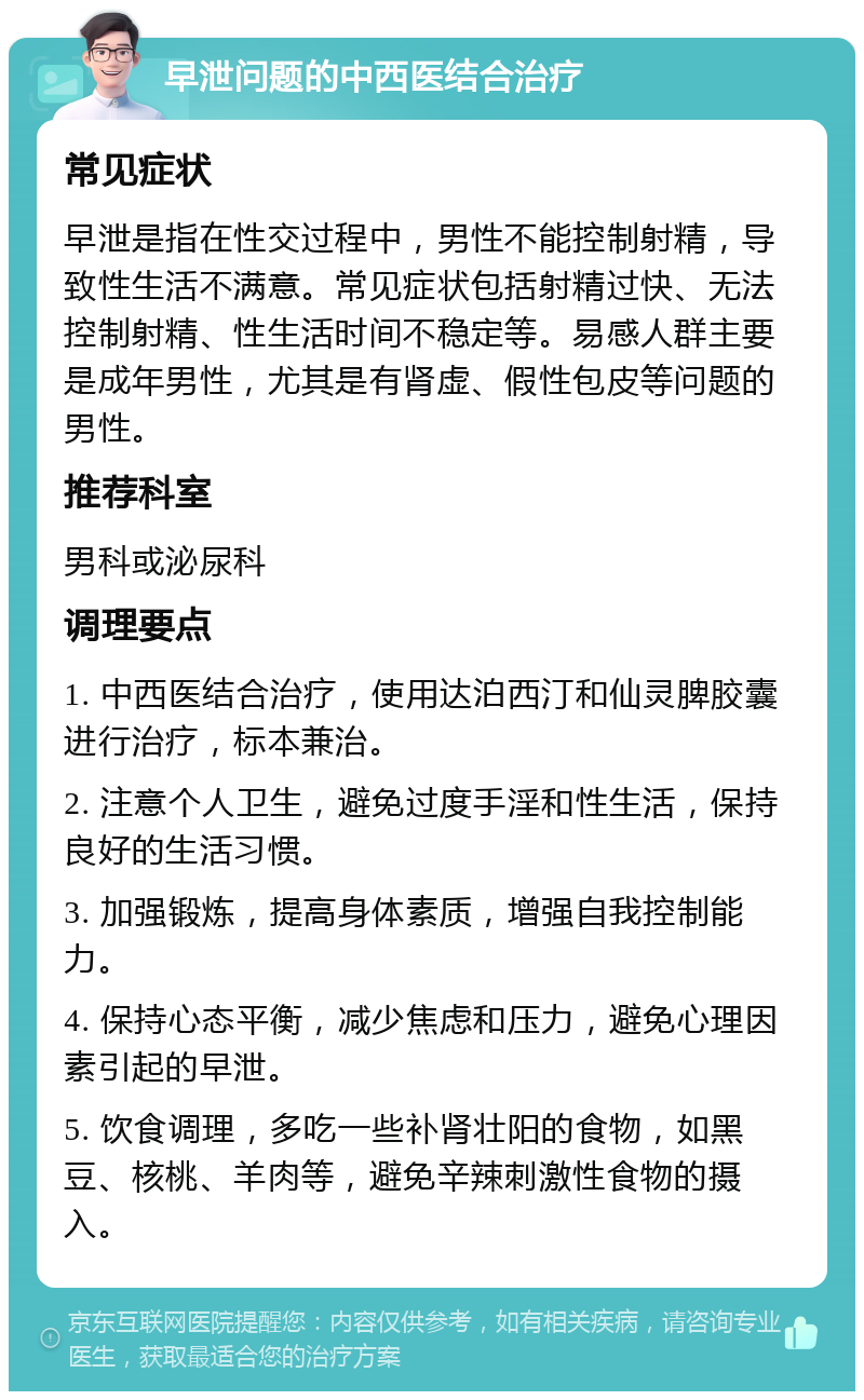 早泄问题的中西医结合治疗 常见症状 早泄是指在性交过程中，男性不能控制射精，导致性生活不满意。常见症状包括射精过快、无法控制射精、性生活时间不稳定等。易感人群主要是成年男性，尤其是有肾虚、假性包皮等问题的男性。 推荐科室 男科或泌尿科 调理要点 1. 中西医结合治疗，使用达泊西汀和仙灵脾胶囊进行治疗，标本兼治。 2. 注意个人卫生，避免过度手淫和性生活，保持良好的生活习惯。 3. 加强锻炼，提高身体素质，增强自我控制能力。 4. 保持心态平衡，减少焦虑和压力，避免心理因素引起的早泄。 5. 饮食调理，多吃一些补肾壮阳的食物，如黑豆、核桃、羊肉等，避免辛辣刺激性食物的摄入。