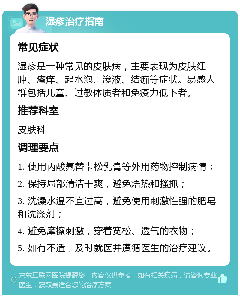 湿疹治疗指南 常见症状 湿疹是一种常见的皮肤病，主要表现为皮肤红肿、瘙痒、起水泡、渗液、结痂等症状。易感人群包括儿童、过敏体质者和免疫力低下者。 推荐科室 皮肤科 调理要点 1. 使用丙酸氟替卡松乳膏等外用药物控制病情； 2. 保持局部清洁干爽，避免焐热和搔抓； 3. 洗澡水温不宜过高，避免使用刺激性强的肥皂和洗涤剂； 4. 避免摩擦刺激，穿着宽松、透气的衣物； 5. 如有不适，及时就医并遵循医生的治疗建议。