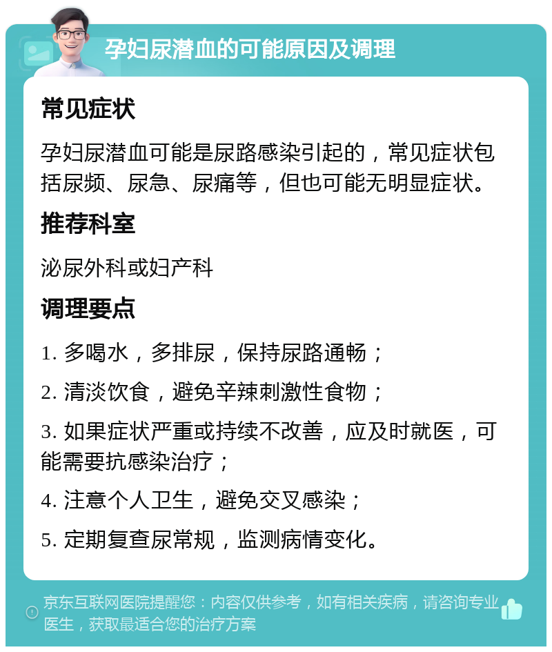 孕妇尿潜血的可能原因及调理 常见症状 孕妇尿潜血可能是尿路感染引起的，常见症状包括尿频、尿急、尿痛等，但也可能无明显症状。 推荐科室 泌尿外科或妇产科 调理要点 1. 多喝水，多排尿，保持尿路通畅； 2. 清淡饮食，避免辛辣刺激性食物； 3. 如果症状严重或持续不改善，应及时就医，可能需要抗感染治疗； 4. 注意个人卫生，避免交叉感染； 5. 定期复查尿常规，监测病情变化。