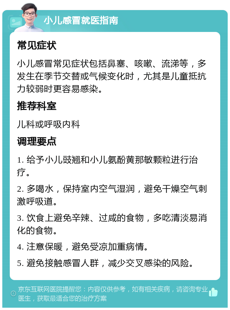 小儿感冒就医指南 常见症状 小儿感冒常见症状包括鼻塞、咳嗽、流涕等，多发生在季节交替或气候变化时，尤其是儿童抵抗力较弱时更容易感染。 推荐科室 儿科或呼吸内科 调理要点 1. 给予小儿豉翘和小儿氨酚黄那敏颗粒进行治疗。 2. 多喝水，保持室内空气湿润，避免干燥空气刺激呼吸道。 3. 饮食上避免辛辣、过咸的食物，多吃清淡易消化的食物。 4. 注意保暖，避免受凉加重病情。 5. 避免接触感冒人群，减少交叉感染的风险。