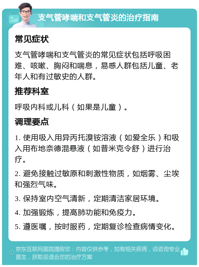 支气管哮喘和支气管炎的治疗指南 常见症状 支气管哮喘和支气管炎的常见症状包括呼吸困难、咳嗽、胸闷和喘息，易感人群包括儿童、老年人和有过敏史的人群。 推荐科室 呼吸内科或儿科（如果是儿童）。 调理要点 1. 使用吸入用异丙托溴铵溶液（如爱全乐）和吸入用布地奈德混悬液（如普米克令舒）进行治疗。 2. 避免接触过敏原和刺激性物质，如烟雾、尘埃和强烈气味。 3. 保持室内空气清新，定期清洁家居环境。 4. 加强锻炼，提高肺功能和免疫力。 5. 遵医嘱，按时服药，定期复诊检查病情变化。