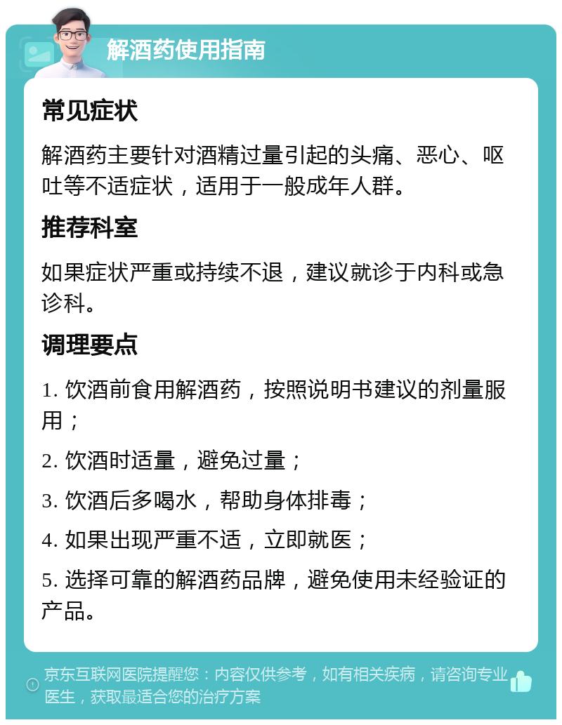 解酒药使用指南 常见症状 解酒药主要针对酒精过量引起的头痛、恶心、呕吐等不适症状，适用于一般成年人群。 推荐科室 如果症状严重或持续不退，建议就诊于内科或急诊科。 调理要点 1. 饮酒前食用解酒药，按照说明书建议的剂量服用； 2. 饮酒时适量，避免过量； 3. 饮酒后多喝水，帮助身体排毒； 4. 如果出现严重不适，立即就医； 5. 选择可靠的解酒药品牌，避免使用未经验证的产品。