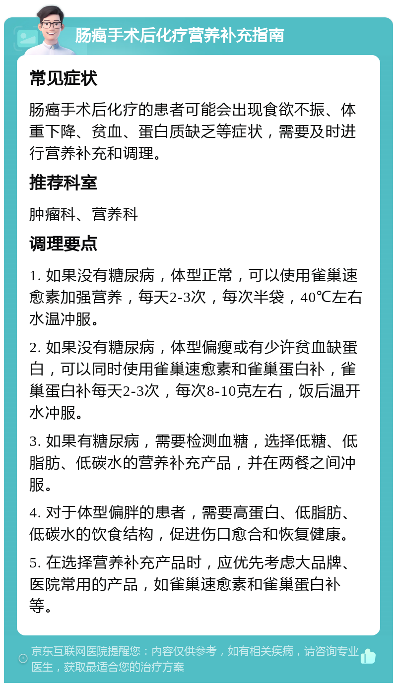 肠癌手术后化疗营养补充指南 常见症状 肠癌手术后化疗的患者可能会出现食欲不振、体重下降、贫血、蛋白质缺乏等症状，需要及时进行营养补充和调理。 推荐科室 肿瘤科、营养科 调理要点 1. 如果没有糖尿病，体型正常，可以使用雀巢速愈素加强营养，每天2-3次，每次半袋，40℃左右水温冲服。 2. 如果没有糖尿病，体型偏瘦或有少许贫血缺蛋白，可以同时使用雀巢速愈素和雀巢蛋白补，雀巢蛋白补每天2-3次，每次8-10克左右，饭后温开水冲服。 3. 如果有糖尿病，需要检测血糖，选择低糖、低脂肪、低碳水的营养补充产品，并在两餐之间冲服。 4. 对于体型偏胖的患者，需要高蛋白、低脂肪、低碳水的饮食结构，促进伤口愈合和恢复健康。 5. 在选择营养补充产品时，应优先考虑大品牌、医院常用的产品，如雀巢速愈素和雀巢蛋白补等。