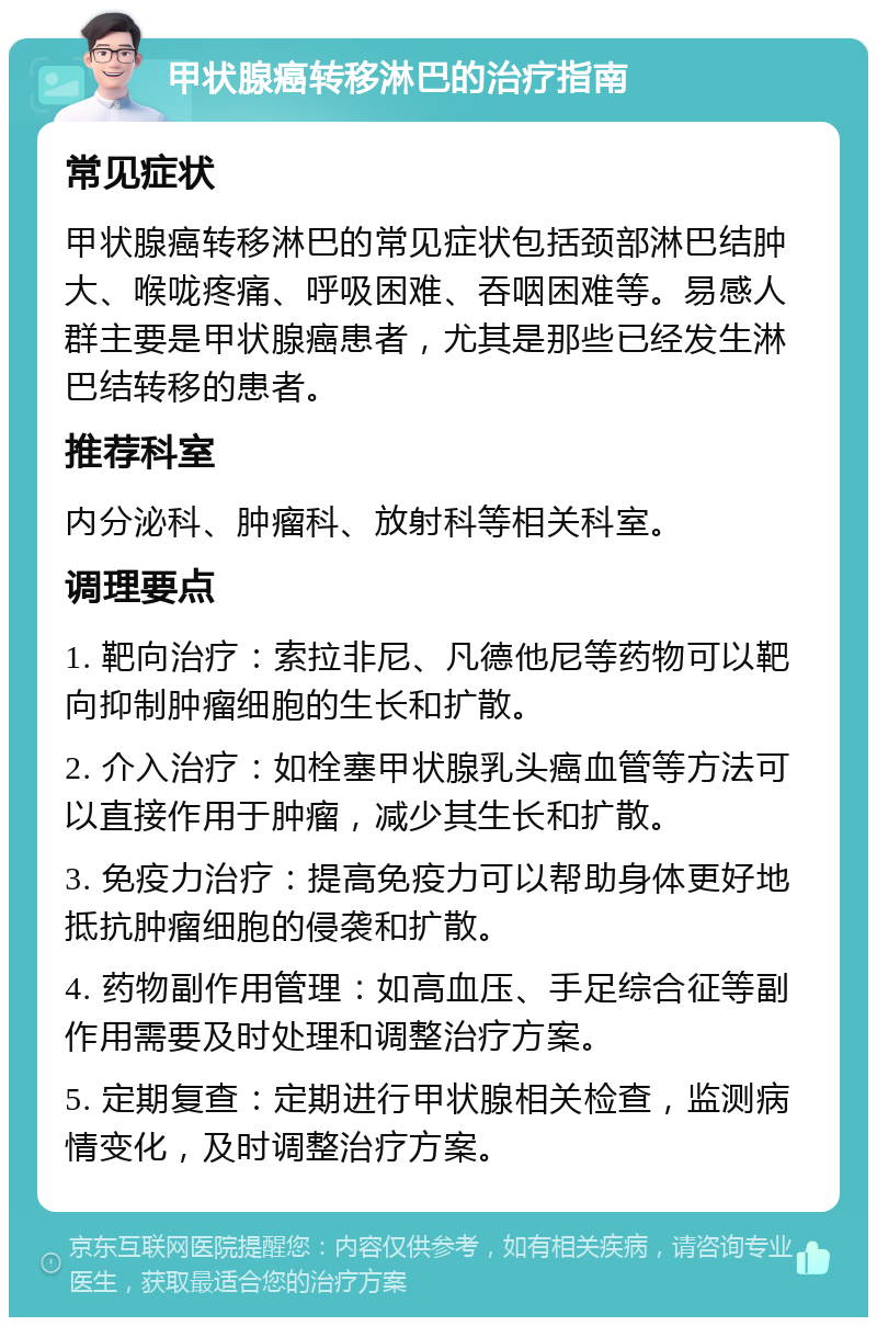 甲状腺癌转移淋巴的治疗指南 常见症状 甲状腺癌转移淋巴的常见症状包括颈部淋巴结肿大、喉咙疼痛、呼吸困难、吞咽困难等。易感人群主要是甲状腺癌患者，尤其是那些已经发生淋巴结转移的患者。 推荐科室 内分泌科、肿瘤科、放射科等相关科室。 调理要点 1. 靶向治疗：索拉非尼、凡德他尼等药物可以靶向抑制肿瘤细胞的生长和扩散。 2. 介入治疗：如栓塞甲状腺乳头癌血管等方法可以直接作用于肿瘤，减少其生长和扩散。 3. 免疫力治疗：提高免疫力可以帮助身体更好地抵抗肿瘤细胞的侵袭和扩散。 4. 药物副作用管理：如高血压、手足综合征等副作用需要及时处理和调整治疗方案。 5. 定期复查：定期进行甲状腺相关检查，监测病情变化，及时调整治疗方案。