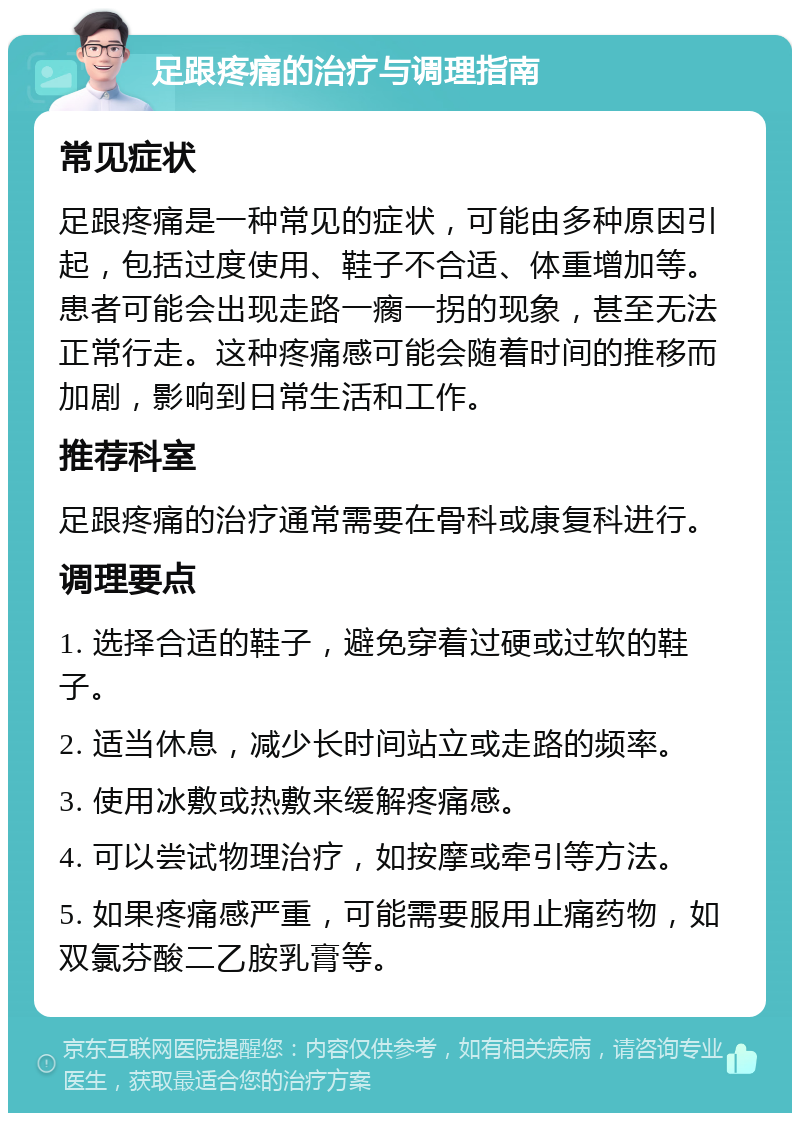 足跟疼痛的治疗与调理指南 常见症状 足跟疼痛是一种常见的症状，可能由多种原因引起，包括过度使用、鞋子不合适、体重增加等。患者可能会出现走路一瘸一拐的现象，甚至无法正常行走。这种疼痛感可能会随着时间的推移而加剧，影响到日常生活和工作。 推荐科室 足跟疼痛的治疗通常需要在骨科或康复科进行。 调理要点 1. 选择合适的鞋子，避免穿着过硬或过软的鞋子。 2. 适当休息，减少长时间站立或走路的频率。 3. 使用冰敷或热敷来缓解疼痛感。 4. 可以尝试物理治疗，如按摩或牵引等方法。 5. 如果疼痛感严重，可能需要服用止痛药物，如双氯芬酸二乙胺乳膏等。