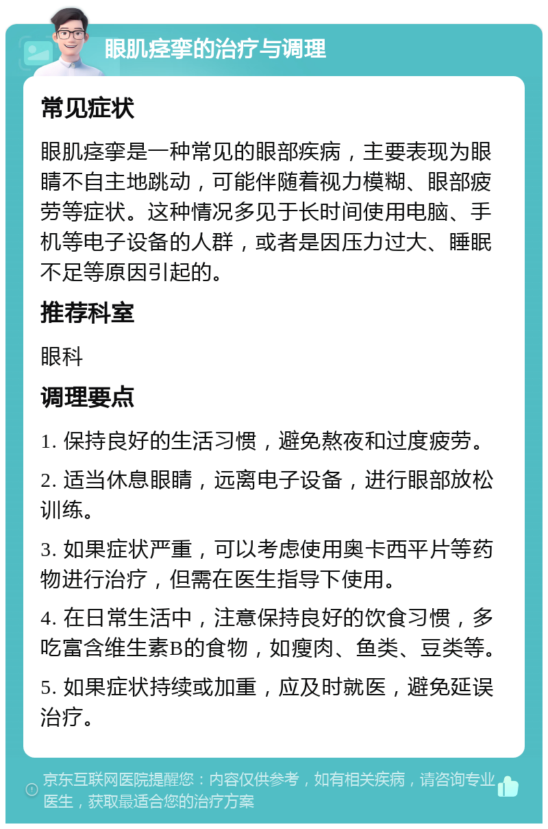 眼肌痉挛的治疗与调理 常见症状 眼肌痉挛是一种常见的眼部疾病，主要表现为眼睛不自主地跳动，可能伴随着视力模糊、眼部疲劳等症状。这种情况多见于长时间使用电脑、手机等电子设备的人群，或者是因压力过大、睡眠不足等原因引起的。 推荐科室 眼科 调理要点 1. 保持良好的生活习惯，避免熬夜和过度疲劳。 2. 适当休息眼睛，远离电子设备，进行眼部放松训练。 3. 如果症状严重，可以考虑使用奥卡西平片等药物进行治疗，但需在医生指导下使用。 4. 在日常生活中，注意保持良好的饮食习惯，多吃富含维生素B的食物，如瘦肉、鱼类、豆类等。 5. 如果症状持续或加重，应及时就医，避免延误治疗。