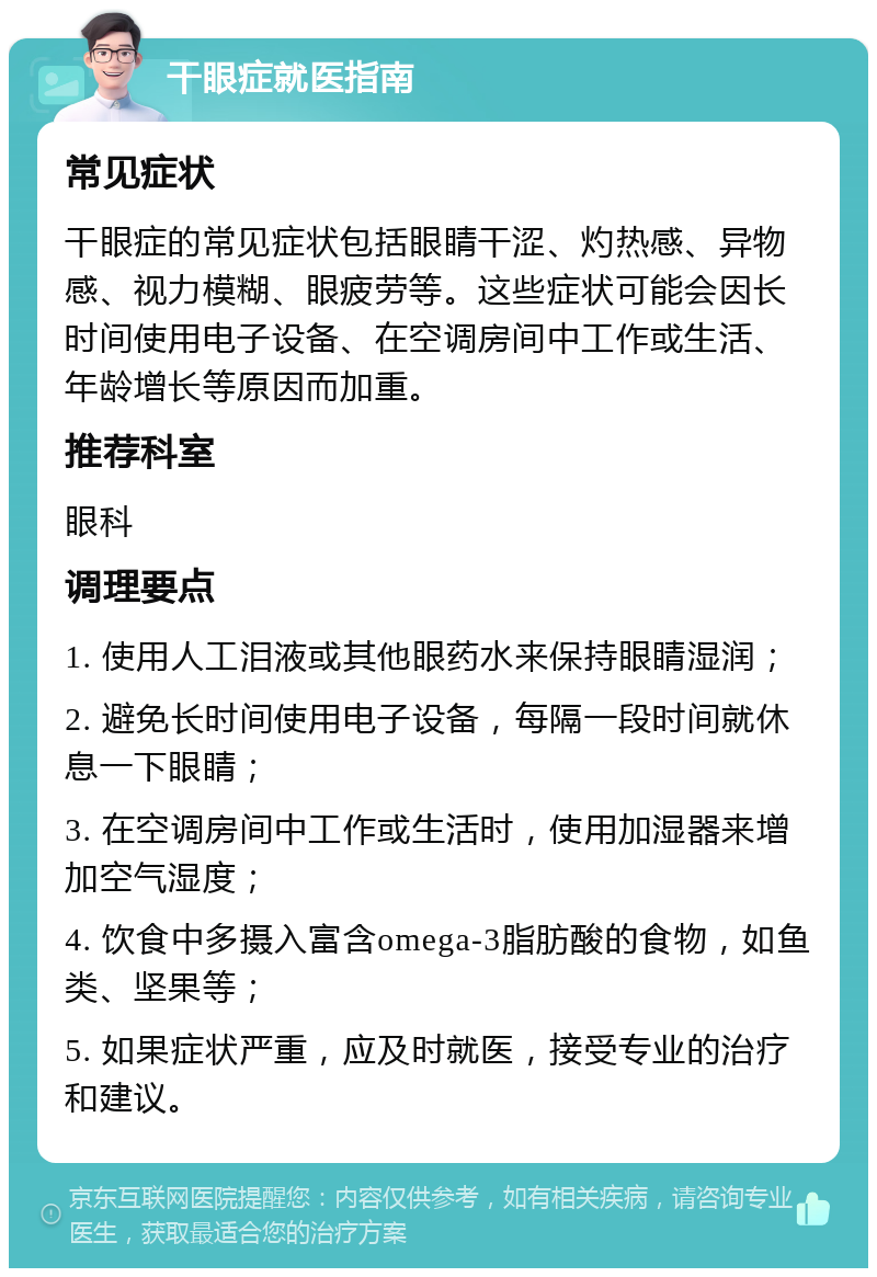 干眼症就医指南 常见症状 干眼症的常见症状包括眼睛干涩、灼热感、异物感、视力模糊、眼疲劳等。这些症状可能会因长时间使用电子设备、在空调房间中工作或生活、年龄增长等原因而加重。 推荐科室 眼科 调理要点 1. 使用人工泪液或其他眼药水来保持眼睛湿润； 2. 避免长时间使用电子设备，每隔一段时间就休息一下眼睛； 3. 在空调房间中工作或生活时，使用加湿器来增加空气湿度； 4. 饮食中多摄入富含omega-3脂肪酸的食物，如鱼类、坚果等； 5. 如果症状严重，应及时就医，接受专业的治疗和建议。