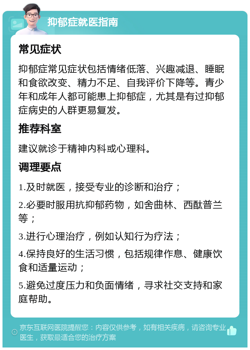 抑郁症就医指南 常见症状 抑郁症常见症状包括情绪低落、兴趣减退、睡眠和食欲改变、精力不足、自我评价下降等。青少年和成年人都可能患上抑郁症，尤其是有过抑郁症病史的人群更易复发。 推荐科室 建议就诊于精神内科或心理科。 调理要点 1.及时就医，接受专业的诊断和治疗； 2.必要时服用抗抑郁药物，如舍曲林、西酞普兰等； 3.进行心理治疗，例如认知行为疗法； 4.保持良好的生活习惯，包括规律作息、健康饮食和适量运动； 5.避免过度压力和负面情绪，寻求社交支持和家庭帮助。