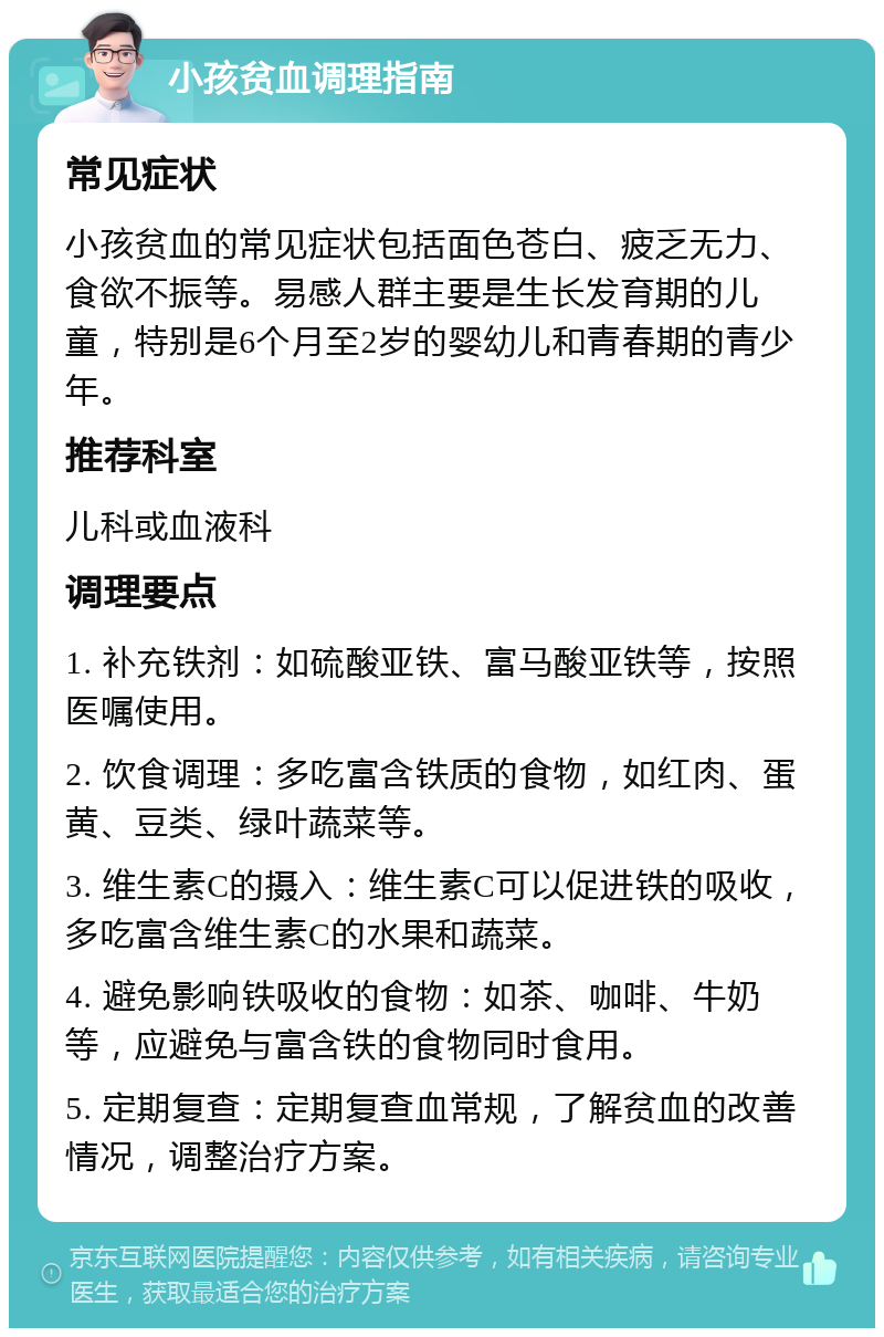 小孩贫血调理指南 常见症状 小孩贫血的常见症状包括面色苍白、疲乏无力、食欲不振等。易感人群主要是生长发育期的儿童，特别是6个月至2岁的婴幼儿和青春期的青少年。 推荐科室 儿科或血液科 调理要点 1. 补充铁剂：如硫酸亚铁、富马酸亚铁等，按照医嘱使用。 2. 饮食调理：多吃富含铁质的食物，如红肉、蛋黄、豆类、绿叶蔬菜等。 3. 维生素C的摄入：维生素C可以促进铁的吸收，多吃富含维生素C的水果和蔬菜。 4. 避免影响铁吸收的食物：如茶、咖啡、牛奶等，应避免与富含铁的食物同时食用。 5. 定期复查：定期复查血常规，了解贫血的改善情况，调整治疗方案。