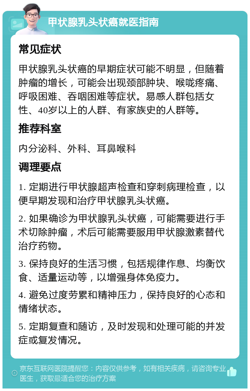 甲状腺乳头状癌就医指南 常见症状 甲状腺乳头状癌的早期症状可能不明显，但随着肿瘤的增长，可能会出现颈部肿块、喉咙疼痛、呼吸困难、吞咽困难等症状。易感人群包括女性、40岁以上的人群、有家族史的人群等。 推荐科室 内分泌科、外科、耳鼻喉科 调理要点 1. 定期进行甲状腺超声检查和穿刺病理检查，以便早期发现和治疗甲状腺乳头状癌。 2. 如果确诊为甲状腺乳头状癌，可能需要进行手术切除肿瘤，术后可能需要服用甲状腺激素替代治疗药物。 3. 保持良好的生活习惯，包括规律作息、均衡饮食、适量运动等，以增强身体免疫力。 4. 避免过度劳累和精神压力，保持良好的心态和情绪状态。 5. 定期复查和随访，及时发现和处理可能的并发症或复发情况。