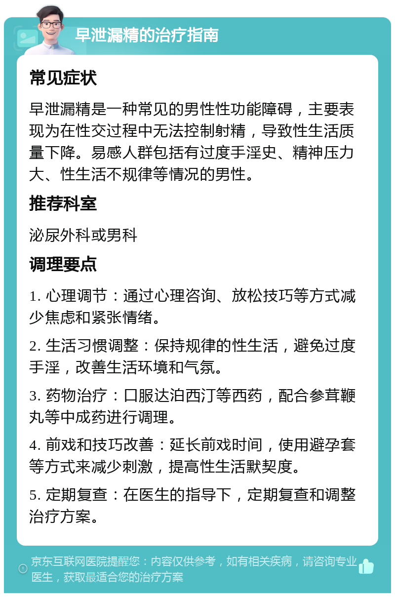 早泄漏精的治疗指南 常见症状 早泄漏精是一种常见的男性性功能障碍，主要表现为在性交过程中无法控制射精，导致性生活质量下降。易感人群包括有过度手淫史、精神压力大、性生活不规律等情况的男性。 推荐科室 泌尿外科或男科 调理要点 1. 心理调节：通过心理咨询、放松技巧等方式减少焦虑和紧张情绪。 2. 生活习惯调整：保持规律的性生活，避免过度手淫，改善生活环境和气氛。 3. 药物治疗：口服达泊西汀等西药，配合参茸鞭丸等中成药进行调理。 4. 前戏和技巧改善：延长前戏时间，使用避孕套等方式来减少刺激，提高性生活默契度。 5. 定期复查：在医生的指导下，定期复查和调整治疗方案。