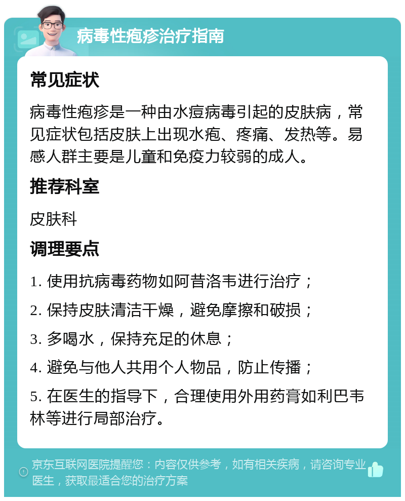 病毒性疱疹治疗指南 常见症状 病毒性疱疹是一种由水痘病毒引起的皮肤病，常见症状包括皮肤上出现水疱、疼痛、发热等。易感人群主要是儿童和免疫力较弱的成人。 推荐科室 皮肤科 调理要点 1. 使用抗病毒药物如阿昔洛韦进行治疗； 2. 保持皮肤清洁干燥，避免摩擦和破损； 3. 多喝水，保持充足的休息； 4. 避免与他人共用个人物品，防止传播； 5. 在医生的指导下，合理使用外用药膏如利巴韦林等进行局部治疗。