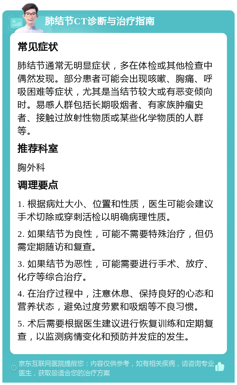 肺结节CT诊断与治疗指南 常见症状 肺结节通常无明显症状，多在体检或其他检查中偶然发现。部分患者可能会出现咳嗽、胸痛、呼吸困难等症状，尤其是当结节较大或有恶变倾向时。易感人群包括长期吸烟者、有家族肿瘤史者、接触过放射性物质或某些化学物质的人群等。 推荐科室 胸外科 调理要点 1. 根据病灶大小、位置和性质，医生可能会建议手术切除或穿刺活检以明确病理性质。 2. 如果结节为良性，可能不需要特殊治疗，但仍需定期随访和复查。 3. 如果结节为恶性，可能需要进行手术、放疗、化疗等综合治疗。 4. 在治疗过程中，注意休息、保持良好的心态和营养状态，避免过度劳累和吸烟等不良习惯。 5. 术后需要根据医生建议进行恢复训练和定期复查，以监测病情变化和预防并发症的发生。