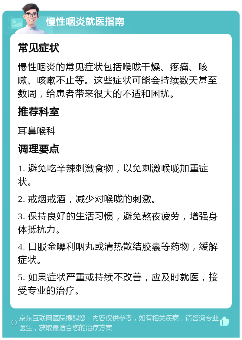 慢性咽炎就医指南 常见症状 慢性咽炎的常见症状包括喉咙干燥、疼痛、咳嗽、咳嗽不止等。这些症状可能会持续数天甚至数周，给患者带来很大的不适和困扰。 推荐科室 耳鼻喉科 调理要点 1. 避免吃辛辣刺激食物，以免刺激喉咙加重症状。 2. 戒烟戒酒，减少对喉咙的刺激。 3. 保持良好的生活习惯，避免熬夜疲劳，增强身体抵抗力。 4. 口服金嗓利咽丸或清热散结胶囊等药物，缓解症状。 5. 如果症状严重或持续不改善，应及时就医，接受专业的治疗。