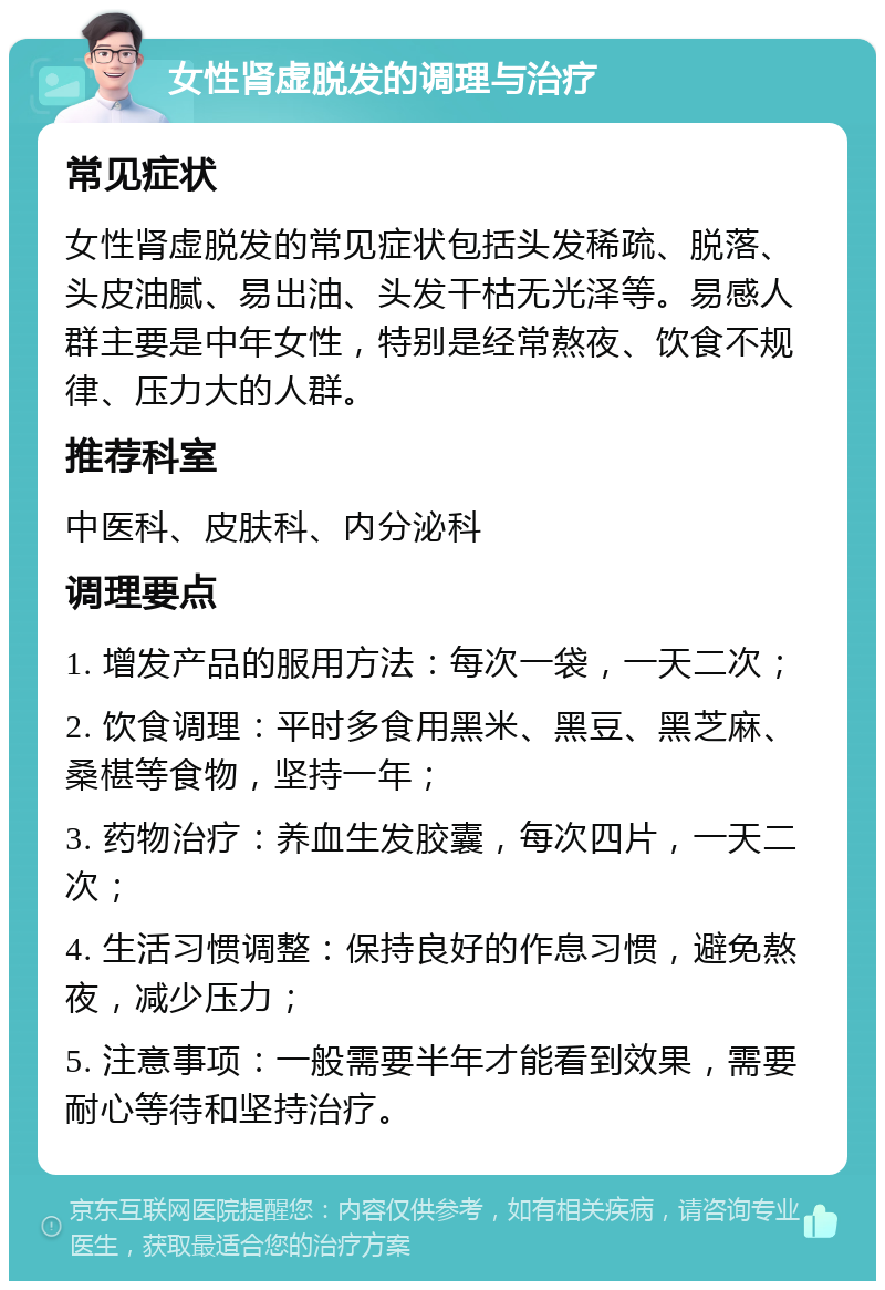 女性肾虚脱发的调理与治疗 常见症状 女性肾虚脱发的常见症状包括头发稀疏、脱落、头皮油腻、易出油、头发干枯无光泽等。易感人群主要是中年女性，特别是经常熬夜、饮食不规律、压力大的人群。 推荐科室 中医科、皮肤科、内分泌科 调理要点 1. 增发产品的服用方法：每次一袋，一天二次； 2. 饮食调理：平时多食用黑米、黑豆、黑芝麻、桑椹等食物，坚持一年； 3. 药物治疗：养血生发胶囊，每次四片，一天二次； 4. 生活习惯调整：保持良好的作息习惯，避免熬夜，减少压力； 5. 注意事项：一般需要半年才能看到效果，需要耐心等待和坚持治疗。