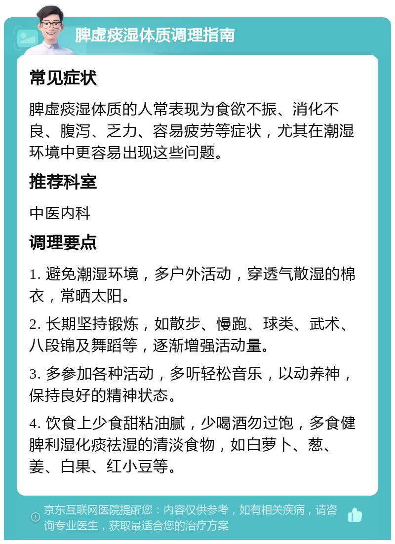 脾虚痰湿体质调理指南 常见症状 脾虚痰湿体质的人常表现为食欲不振、消化不良、腹泻、乏力、容易疲劳等症状，尤其在潮湿环境中更容易出现这些问题。 推荐科室 中医内科 调理要点 1. 避免潮湿环境，多户外活动，穿透气散湿的棉衣，常晒太阳。 2. 长期坚持锻炼，如散步、慢跑、球类、武术、八段锦及舞蹈等，逐渐增强活动量。 3. 多参加各种活动，多听轻松音乐，以动养神，保持良好的精神状态。 4. 饮食上少食甜粘油腻，少喝酒勿过饱，多食健脾利湿化痰祛湿的清淡食物，如白萝卜、葱、姜、白果、红小豆等。