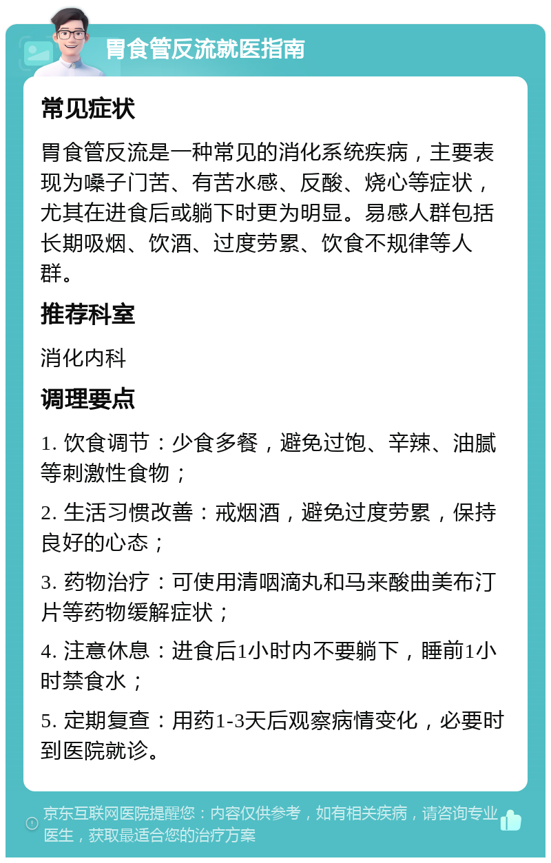 胃食管反流就医指南 常见症状 胃食管反流是一种常见的消化系统疾病，主要表现为嗓子门苦、有苦水感、反酸、烧心等症状，尤其在进食后或躺下时更为明显。易感人群包括长期吸烟、饮酒、过度劳累、饮食不规律等人群。 推荐科室 消化内科 调理要点 1. 饮食调节：少食多餐，避免过饱、辛辣、油腻等刺激性食物； 2. 生活习惯改善：戒烟酒，避免过度劳累，保持良好的心态； 3. 药物治疗：可使用清咽滴丸和马来酸曲美布汀片等药物缓解症状； 4. 注意休息：进食后1小时内不要躺下，睡前1小时禁食水； 5. 定期复查：用药1-3天后观察病情变化，必要时到医院就诊。