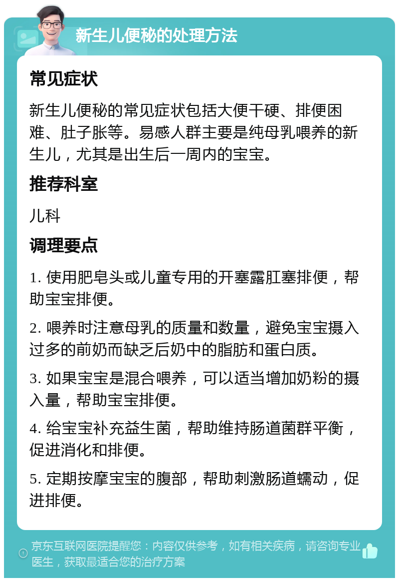 新生儿便秘的处理方法 常见症状 新生儿便秘的常见症状包括大便干硬、排便困难、肚子胀等。易感人群主要是纯母乳喂养的新生儿，尤其是出生后一周内的宝宝。 推荐科室 儿科 调理要点 1. 使用肥皂头或儿童专用的开塞露肛塞排便，帮助宝宝排便。 2. 喂养时注意母乳的质量和数量，避免宝宝摄入过多的前奶而缺乏后奶中的脂肪和蛋白质。 3. 如果宝宝是混合喂养，可以适当增加奶粉的摄入量，帮助宝宝排便。 4. 给宝宝补充益生菌，帮助维持肠道菌群平衡，促进消化和排便。 5. 定期按摩宝宝的腹部，帮助刺激肠道蠕动，促进排便。