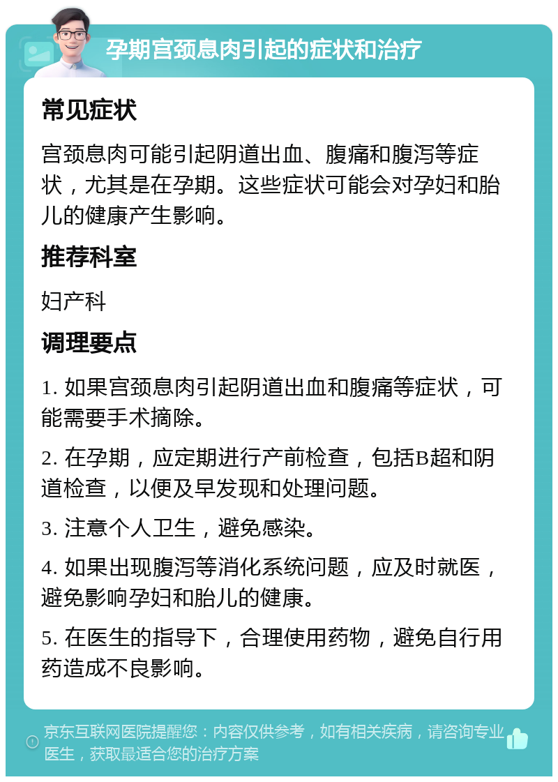 孕期宫颈息肉引起的症状和治疗 常见症状 宫颈息肉可能引起阴道出血、腹痛和腹泻等症状，尤其是在孕期。这些症状可能会对孕妇和胎儿的健康产生影响。 推荐科室 妇产科 调理要点 1. 如果宫颈息肉引起阴道出血和腹痛等症状，可能需要手术摘除。 2. 在孕期，应定期进行产前检查，包括B超和阴道检查，以便及早发现和处理问题。 3. 注意个人卫生，避免感染。 4. 如果出现腹泻等消化系统问题，应及时就医，避免影响孕妇和胎儿的健康。 5. 在医生的指导下，合理使用药物，避免自行用药造成不良影响。