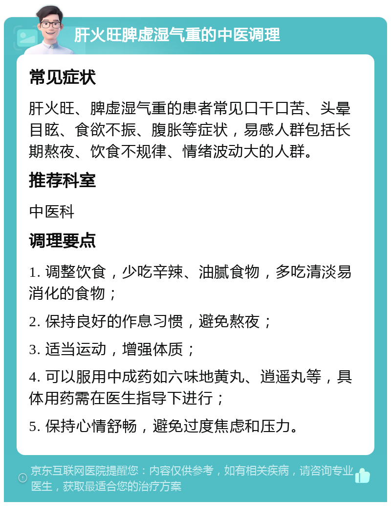 肝火旺脾虚湿气重的中医调理 常见症状 肝火旺、脾虚湿气重的患者常见口干口苦、头晕目眩、食欲不振、腹胀等症状，易感人群包括长期熬夜、饮食不规律、情绪波动大的人群。 推荐科室 中医科 调理要点 1. 调整饮食，少吃辛辣、油腻食物，多吃清淡易消化的食物； 2. 保持良好的作息习惯，避免熬夜； 3. 适当运动，增强体质； 4. 可以服用中成药如六味地黄丸、逍遥丸等，具体用药需在医生指导下进行； 5. 保持心情舒畅，避免过度焦虑和压力。