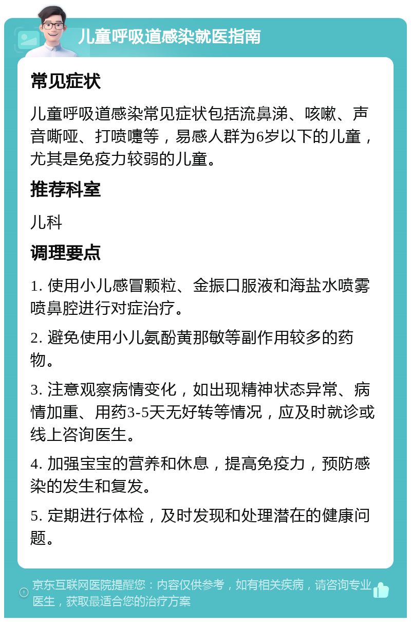 儿童呼吸道感染就医指南 常见症状 儿童呼吸道感染常见症状包括流鼻涕、咳嗽、声音嘶哑、打喷嚏等，易感人群为6岁以下的儿童，尤其是免疫力较弱的儿童。 推荐科室 儿科 调理要点 1. 使用小儿感冒颗粒、金振口服液和海盐水喷雾喷鼻腔进行对症治疗。 2. 避免使用小儿氨酚黄那敏等副作用较多的药物。 3. 注意观察病情变化，如出现精神状态异常、病情加重、用药3-5天无好转等情况，应及时就诊或线上咨询医生。 4. 加强宝宝的营养和休息，提高免疫力，预防感染的发生和复发。 5. 定期进行体检，及时发现和处理潜在的健康问题。