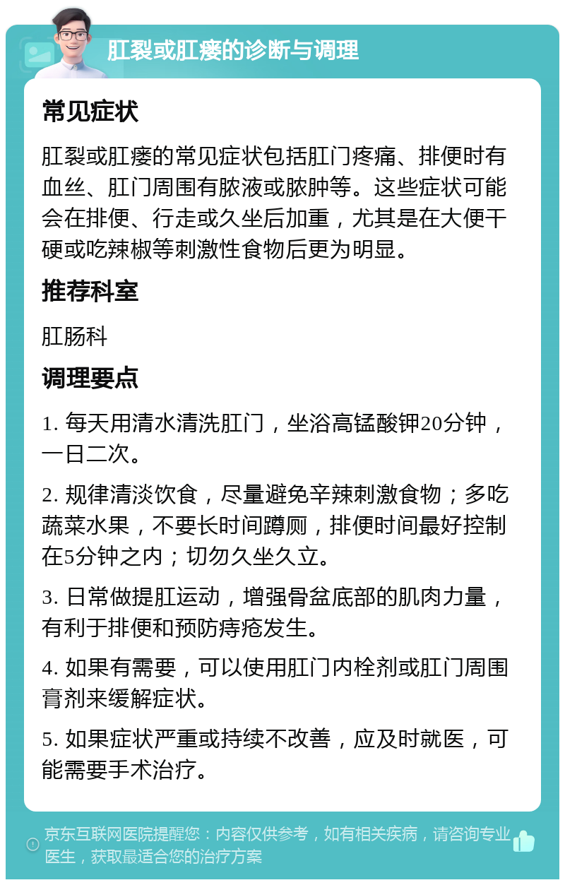 肛裂或肛瘘的诊断与调理 常见症状 肛裂或肛瘘的常见症状包括肛门疼痛、排便时有血丝、肛门周围有脓液或脓肿等。这些症状可能会在排便、行走或久坐后加重，尤其是在大便干硬或吃辣椒等刺激性食物后更为明显。 推荐科室 肛肠科 调理要点 1. 每天用清水清洗肛门，坐浴高锰酸钾20分钟，一日二次。 2. 规律清淡饮食，尽量避免辛辣刺激食物；多吃蔬菜水果，不要长时间蹲厕，排便时间最好控制在5分钟之内；切勿久坐久立。 3. 日常做提肛运动，增强骨盆底部的肌肉力量，有利于排便和预防痔疮发生。 4. 如果有需要，可以使用肛门内栓剂或肛门周围膏剂来缓解症状。 5. 如果症状严重或持续不改善，应及时就医，可能需要手术治疗。