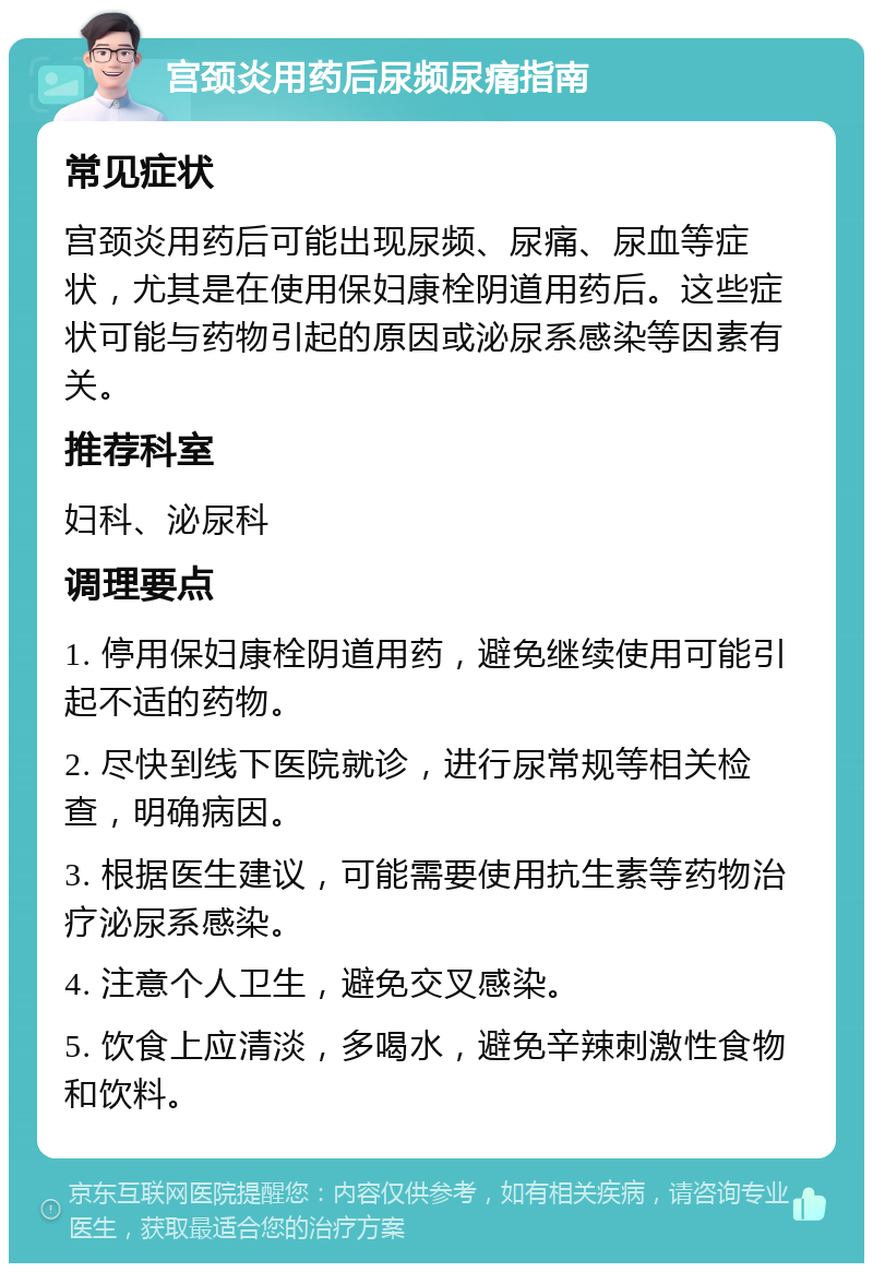 宫颈炎用药后尿频尿痛指南 常见症状 宫颈炎用药后可能出现尿频、尿痛、尿血等症状，尤其是在使用保妇康栓阴道用药后。这些症状可能与药物引起的原因或泌尿系感染等因素有关。 推荐科室 妇科、泌尿科 调理要点 1. 停用保妇康栓阴道用药，避免继续使用可能引起不适的药物。 2. 尽快到线下医院就诊，进行尿常规等相关检查，明确病因。 3. 根据医生建议，可能需要使用抗生素等药物治疗泌尿系感染。 4. 注意个人卫生，避免交叉感染。 5. 饮食上应清淡，多喝水，避免辛辣刺激性食物和饮料。