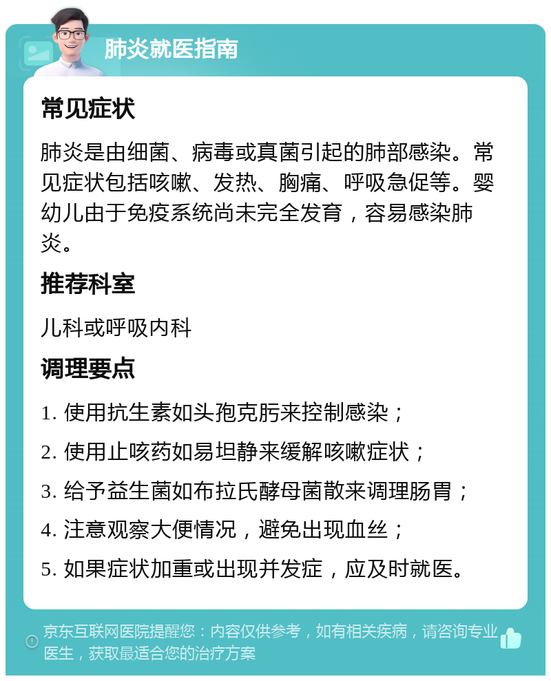 肺炎就医指南 常见症状 肺炎是由细菌、病毒或真菌引起的肺部感染。常见症状包括咳嗽、发热、胸痛、呼吸急促等。婴幼儿由于免疫系统尚未完全发育，容易感染肺炎。 推荐科室 儿科或呼吸内科 调理要点 1. 使用抗生素如头孢克肟来控制感染； 2. 使用止咳药如易坦静来缓解咳嗽症状； 3. 给予益生菌如布拉氏酵母菌散来调理肠胃； 4. 注意观察大便情况，避免出现血丝； 5. 如果症状加重或出现并发症，应及时就医。