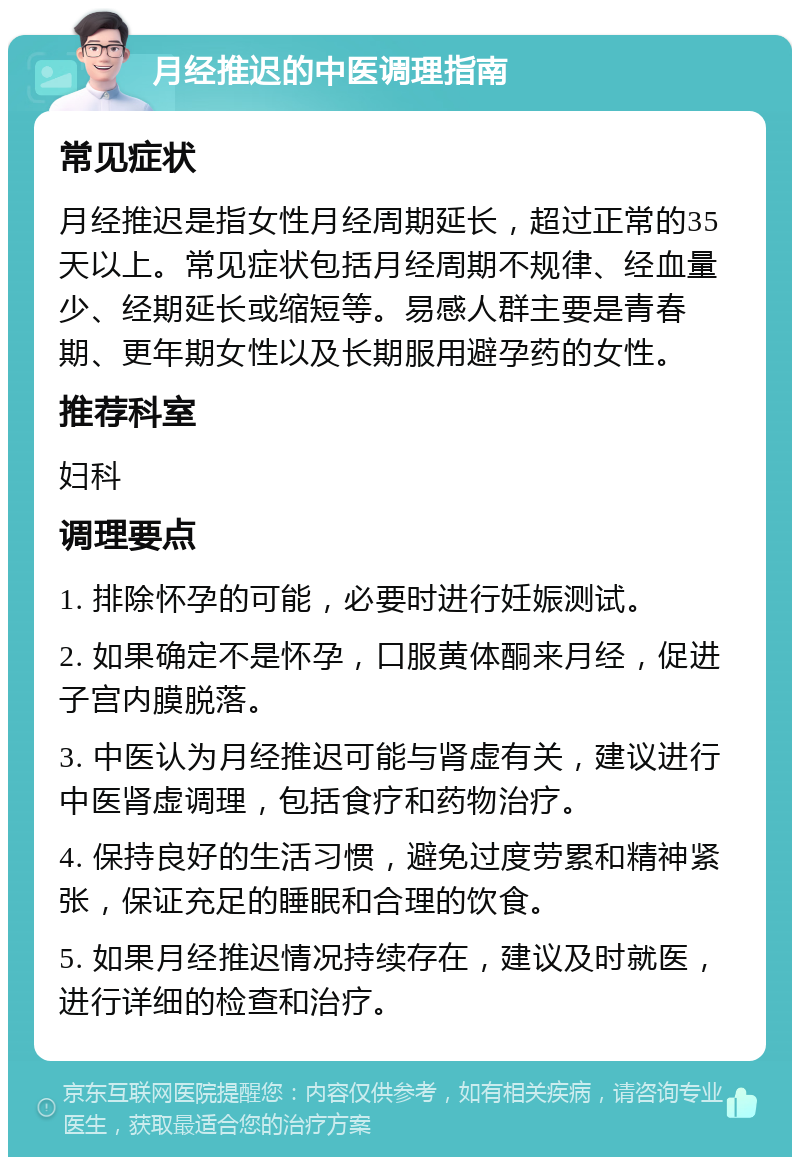 月经推迟的中医调理指南 常见症状 月经推迟是指女性月经周期延长，超过正常的35天以上。常见症状包括月经周期不规律、经血量少、经期延长或缩短等。易感人群主要是青春期、更年期女性以及长期服用避孕药的女性。 推荐科室 妇科 调理要点 1. 排除怀孕的可能，必要时进行妊娠测试。 2. 如果确定不是怀孕，口服黄体酮来月经，促进子宫内膜脱落。 3. 中医认为月经推迟可能与肾虚有关，建议进行中医肾虚调理，包括食疗和药物治疗。 4. 保持良好的生活习惯，避免过度劳累和精神紧张，保证充足的睡眠和合理的饮食。 5. 如果月经推迟情况持续存在，建议及时就医，进行详细的检查和治疗。