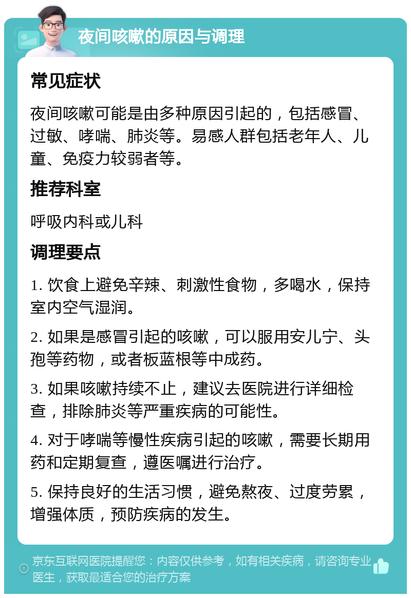 夜间咳嗽的原因与调理 常见症状 夜间咳嗽可能是由多种原因引起的，包括感冒、过敏、哮喘、肺炎等。易感人群包括老年人、儿童、免疫力较弱者等。 推荐科室 呼吸内科或儿科 调理要点 1. 饮食上避免辛辣、刺激性食物，多喝水，保持室内空气湿润。 2. 如果是感冒引起的咳嗽，可以服用安儿宁、头孢等药物，或者板蓝根等中成药。 3. 如果咳嗽持续不止，建议去医院进行详细检查，排除肺炎等严重疾病的可能性。 4. 对于哮喘等慢性疾病引起的咳嗽，需要长期用药和定期复查，遵医嘱进行治疗。 5. 保持良好的生活习惯，避免熬夜、过度劳累，增强体质，预防疾病的发生。