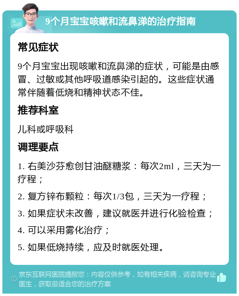 9个月宝宝咳嗽和流鼻涕的治疗指南 常见症状 9个月宝宝出现咳嗽和流鼻涕的症状，可能是由感冒、过敏或其他呼吸道感染引起的。这些症状通常伴随着低烧和精神状态不佳。 推荐科室 儿科或呼吸科 调理要点 1. 右美沙芬愈创甘油醚糖浆：每次2ml，三天为一疗程； 2. 复方锌布颗粒：每次1/3包，三天为一疗程； 3. 如果症状未改善，建议就医并进行化验检查； 4. 可以采用雾化治疗； 5. 如果低烧持续，应及时就医处理。