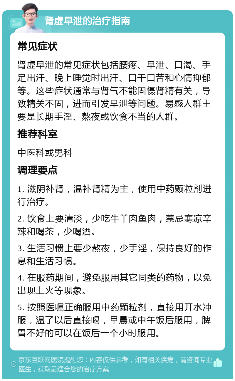 肾虚早泄的治疗指南 常见症状 肾虚早泄的常见症状包括腰疼、早泄、口渴、手足出汗、晚上睡觉时出汗、口干口苦和心情抑郁等。这些症状通常与肾气不能固慑肾精有关，导致精关不固，进而引发早泄等问题。易感人群主要是长期手淫、熬夜或饮食不当的人群。 推荐科室 中医科或男科 调理要点 1. 滋阴补肾，温补肾精为主，使用中药颗粒剂进行治疗。 2. 饮食上要清淡，少吃牛羊肉鱼肉，禁忌寒凉辛辣和喝茶，少喝酒。 3. 生活习惯上要少熬夜，少手淫，保持良好的作息和生活习惯。 4. 在服药期间，避免服用其它同类的药物，以免出现上火等现象。 5. 按照医嘱正确服用中药颗粒剂，直接用开水冲服，温了以后直接喝，早晨或中午饭后服用，脾胃不好的可以在饭后一个小时服用。