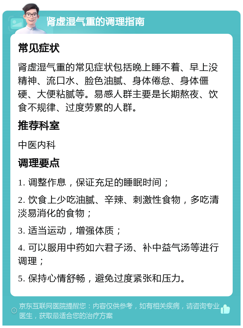 肾虚湿气重的调理指南 常见症状 肾虚湿气重的常见症状包括晚上睡不着、早上没精神、流口水、脸色油腻、身体倦怠、身体僵硬、大便粘腻等。易感人群主要是长期熬夜、饮食不规律、过度劳累的人群。 推荐科室 中医内科 调理要点 1. 调整作息，保证充足的睡眠时间； 2. 饮食上少吃油腻、辛辣、刺激性食物，多吃清淡易消化的食物； 3. 适当运动，增强体质； 4. 可以服用中药如六君子汤、补中益气汤等进行调理； 5. 保持心情舒畅，避免过度紧张和压力。