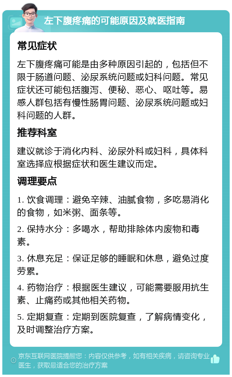 左下腹疼痛的可能原因及就医指南 常见症状 左下腹疼痛可能是由多种原因引起的，包括但不限于肠道问题、泌尿系统问题或妇科问题。常见症状还可能包括腹泻、便秘、恶心、呕吐等。易感人群包括有慢性肠胃问题、泌尿系统问题或妇科问题的人群。 推荐科室 建议就诊于消化内科、泌尿外科或妇科，具体科室选择应根据症状和医生建议而定。 调理要点 1. 饮食调理：避免辛辣、油腻食物，多吃易消化的食物，如米粥、面条等。 2. 保持水分：多喝水，帮助排除体内废物和毒素。 3. 休息充足：保证足够的睡眠和休息，避免过度劳累。 4. 药物治疗：根据医生建议，可能需要服用抗生素、止痛药或其他相关药物。 5. 定期复查：定期到医院复查，了解病情变化，及时调整治疗方案。