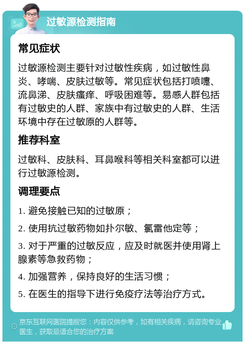 过敏源检测指南 常见症状 过敏源检测主要针对过敏性疾病，如过敏性鼻炎、哮喘、皮肤过敏等。常见症状包括打喷嚏、流鼻涕、皮肤瘙痒、呼吸困难等。易感人群包括有过敏史的人群、家族中有过敏史的人群、生活环境中存在过敏原的人群等。 推荐科室 过敏科、皮肤科、耳鼻喉科等相关科室都可以进行过敏源检测。 调理要点 1. 避免接触已知的过敏原； 2. 使用抗过敏药物如扑尔敏、氯雷他定等； 3. 对于严重的过敏反应，应及时就医并使用肾上腺素等急救药物； 4. 加强营养，保持良好的生活习惯； 5. 在医生的指导下进行免疫疗法等治疗方式。