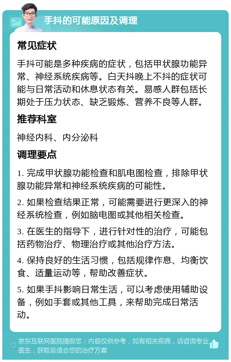 手抖的可能原因及调理 常见症状 手抖可能是多种疾病的症状，包括甲状腺功能异常、神经系统疾病等。白天抖晚上不抖的症状可能与日常活动和休息状态有关。易感人群包括长期处于压力状态、缺乏锻炼、营养不良等人群。 推荐科室 神经内科、内分泌科 调理要点 1. 完成甲状腺功能检查和肌电图检查，排除甲状腺功能异常和神经系统疾病的可能性。 2. 如果检查结果正常，可能需要进行更深入的神经系统检查，例如脑电图或其他相关检查。 3. 在医生的指导下，进行针对性的治疗，可能包括药物治疗、物理治疗或其他治疗方法。 4. 保持良好的生活习惯，包括规律作息、均衡饮食、适量运动等，帮助改善症状。 5. 如果手抖影响日常生活，可以考虑使用辅助设备，例如手套或其他工具，来帮助完成日常活动。