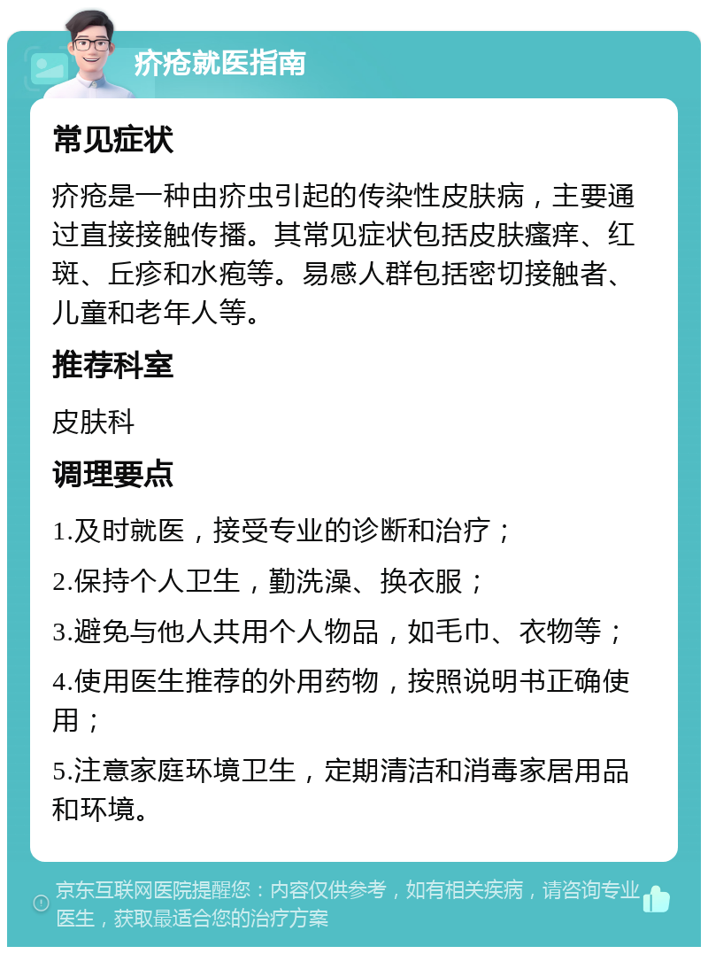 疥疮就医指南 常见症状 疥疮是一种由疥虫引起的传染性皮肤病，主要通过直接接触传播。其常见症状包括皮肤瘙痒、红斑、丘疹和水疱等。易感人群包括密切接触者、儿童和老年人等。 推荐科室 皮肤科 调理要点 1.及时就医，接受专业的诊断和治疗； 2.保持个人卫生，勤洗澡、换衣服； 3.避免与他人共用个人物品，如毛巾、衣物等； 4.使用医生推荐的外用药物，按照说明书正确使用； 5.注意家庭环境卫生，定期清洁和消毒家居用品和环境。