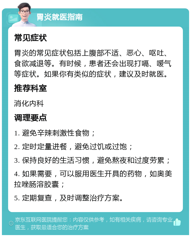 胃炎就医指南 常见症状 胃炎的常见症状包括上腹部不适、恶心、呕吐、食欲减退等。有时候，患者还会出现打嗝、嗳气等症状。如果你有类似的症状，建议及时就医。 推荐科室 消化内科 调理要点 1. 避免辛辣刺激性食物； 2. 定时定量进餐，避免过饥或过饱； 3. 保持良好的生活习惯，避免熬夜和过度劳累； 4. 如果需要，可以服用医生开具的药物，如奥美拉唑肠溶胶囊； 5. 定期复查，及时调整治疗方案。