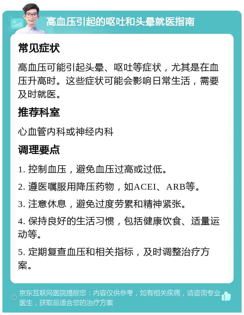 高血压引起的呕吐和头晕就医指南 常见症状 高血压可能引起头晕、呕吐等症状，尤其是在血压升高时。这些症状可能会影响日常生活，需要及时就医。 推荐科室 心血管内科或神经内科 调理要点 1. 控制血压，避免血压过高或过低。 2. 遵医嘱服用降压药物，如ACEI、ARB等。 3. 注意休息，避免过度劳累和精神紧张。 4. 保持良好的生活习惯，包括健康饮食、适量运动等。 5. 定期复查血压和相关指标，及时调整治疗方案。